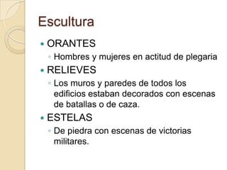 Escultura
   ORANTES
    ◦ Hombres y mujeres en actitud de plegaria
   RELIEVES
    ◦ Los muros y paredes de todos los
      edificios estaban decorados con escenas
      de batallas o de caza.
   ESTELAS
    ◦ De piedra con escenas de victorias
      militares.
 