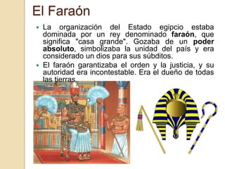 El Faraón
 La organización del Estado egipcio estaba
  dominada por un rey denominado faraón, que
  significa "casa grande". Gozaba de un poder
  absoluto, simbolizaba la unidad del país y era
  considerado un dios para sus súbditos.
 El faraón garantizaba el orden y la justicia, y su
  autoridad era incontestable. Era el dueño de todas
  las tierras.
 
