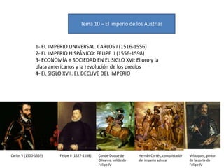 Tema 10 – El imperio de los Austrias
1- EL IMPERIO UNIVERSAL. CARLOS I (1516-1556)
2- EL IMPERIO HISPÁNICO: FELIPE II (1556-1598)
3- ECONOMÍA Y SOCIEDAD EN EL SIGLO XVI: El oro y la
plata americanos y la revolución de los precios
4- EL SIGLO XVII: EL DECLIVE DEL IMPERIO
Carlos V (1500-1559) Felipe II (1527-1598) Conde-Duque de
Olivares, valido de
Felipe IV
Hernán Cortés, conquistador
del imperio azteca
Velázquez, pintor
de la corte de
Felipe IV
 