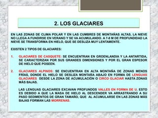 2. LOS GLACIARES
EN LAS ZONAS DE CLIMA POLAR Y EN LAS CUMBRES DE MONTAÑAS ALTAS, LA NIEVE
NO LLEGA A FUNDIRSE EN VERANO Y SE VA ACUMULANDO. A 7-8 M DE PROFUNDIDAD LA
NIEVE SE TRANSFORMA EN HIELO, QUE SE DESLIZA MUY LENTAMENTE.
EXISTEN 2 TIPOS DE GLACIARES:
1. GLACIARES DE CASQUETE: SE ENCUENTRAN EN GROENLANDIA Y LA ANTARTIDA,
SE CARACTERIZAN POR SUS GRANDES DIMENSIONES Y POR EL GRAN ESPESOR
DE HIELO QUE POSEEN.
2. GLACIARES ALPINOS: SE ENCUENTRAN EN ALTA MONTAÑA DE ZONAS MENOS
FRÍAS, DONDE EL HIELO SE DESLIZA MONTAÑA ABAJO EN FORMA DE LENGUAS
GLACIARES DESDE LA ZONA DE ACUMULACIÓN O CIRCO GLACIAR HASTA ZONAS
MÁS BAJAS.
LAS LENGUAS GLACIARES EXCAVAN PROFUNDOS VALLES EN FORMA DE U. ESTO
ES DEBIDO A QUE LA MASA DE HIELO AL DESCENDER VA ARRASTRANDO A SU
PASO SEDIMENTOS DE GRAN TAMAÑO, QUE AL ACUMULARSE EN LAS ZONAS MÁS
BAJAS FORMAN LAS MORRENAS.
 