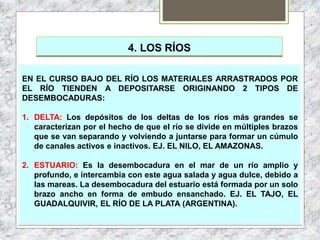 4. LOS RÍOS
EN EL CURSO BAJO DEL RÍO LOS MATERIALES ARRASTRADOS POR
EL RÍO TIENDEN A DEPOSITARSE ORIGINANDO 2 TIPOS DE
DESEMBOCADURAS:
1. DELTA: Los depósitos de los deltas de los ríos más grandes se
caracterizan por el hecho de que el río se divide en múltiples brazos
que se van separando y volviendo a juntarse para formar un cúmulo
de canales activos e inactivos. EJ. EL NILO, EL AMAZONAS.
2. ESTUARIO: Es la desembocadura en el mar de un río amplio y
profundo, e intercambia con este agua salada y agua dulce, debido a
las mareas. La desembocadura del estuario está formada por un solo
brazo ancho en forma de embudo ensanchado. EJ. EL TAJO, EL
GUADALQUIVIR, EL RÍO DE LA PLATA (ARGENTINA).
 