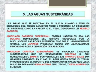 5. LAS AGUAS SUBTERRÁNEAS
LAS AGUAS QUE SE INFILTRAN EN EL SUELO, CUANDO LLEVAN EN
DISOLUCIÓN CO2, TIENEN CARÁCTER ÁCIDO Y PRODUCEN LA DISOLUCIÓN
DE MINERALES COMO LA CALCITA O EL YESO, GENERANDO UN MODELO
CÁRSTICO.
•MODELADO CÁRSTICO SUPERFICIAL: FORMAS HABITUALES SON LAS
DOLINAS, DEPRESIONES DEL TERRENO PRODUCIDAS POR LA
DISOLUCIÓN DE LAS ROCAS SUPERFICIALES O POR EL HUNDIMIENTO DE
GRUTAS. LOS LAPIACES PRESENTAN ROCAS CON ACANALADURAS
PRODUCIDAS POR LA DISOLUCIÓN DE LAS ROCAS.
•MODELADO CÁRSTICO SUBTERRÁNEO: SE PRODUCEN CAVIDADES
SUBTERRÁNEAS QUE SE DENOMINARÁN GALERÍAS SI SON
HORIZONTALES O SIMAS SI SON VERTICALES. LAS GRUTAS O SALAS SON
GRANDES CAVIDADES. EN ELLAS, EL AGUA GOTEA DESDE EL TECHO,
PRODUCIÉNDOSE EL DEPÓSITO DEL CARBONATO DE CALCIO QUE LLEVA
DISUELTO, FORMANDO ESTALACTITAS EN EL TECHO, Y ESTALAGMITAS EN
EL SUELO.
 