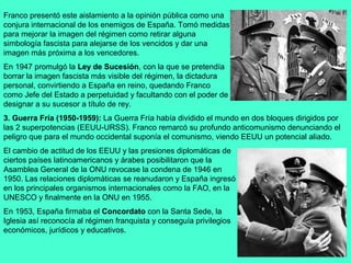 Franco presentó este aislamiento a la opinión pública como una
conjura internacional de los enemigos de España. Tomó medidas
para mejorar la imagen del régimen como retirar alguna
simbología fascista para alejarse de los vencidos y dar una
imagen más próxima a los vencedores.
En 1947 promulgó la Ley de Sucesión, con la que se pretendía
borrar la imagen fascista más visible del régimen, la dictadura
personal, convirtiendo a España en reino, quedando Franco
como Jefe del Estado a perpetuidad y facultando con el poder de
designar a su sucesor a título de rey.
3. Guerra Fría (1950-1959): La Guerra Fría había dividido el mundo en dos bloques dirigidos por
las 2 superpotencias (EEUU-URSS). Franco remarcó su profundo anticomunismo denunciando el
peligro que para el mundo occidental suponía el comunismo, viendo EEUU un potencial aliado.
El cambio de actitud de los EEUU y las presiones diplomáticas de
ciertos países latinoamericanos y árabes posibilitaron que la
Asamblea General de la ONU revocase la condena de 1946 en
1950. Las relaciones diplomáticas se reanudaron y España ingresó
en los principales organismos internacionales como la FAO, en la
UNESCO y finalmente en la ONU en 1955.
En 1953, España firmaba el Concordato con la Santa Sede, la
Iglesia así reconocía al régimen franquista y conseguía privilegios
económicos, jurídicos y educativos.
 