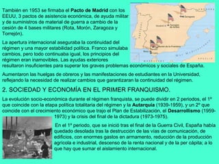 También en 1953 se firmaba el Pacto de Madrid con los
EEUU, 3 pactos de asistencia económica, de ayuda militar
y de suministros de material de guerra a cambio de la
cesión de 4 bases militares (Rota, Morón, Zaragoza y
Torrejón).
La apertura internacional aseguraba la continuidad del
régimen y una mayor estabilidad política. Franco simulaba
cambios, pero todo continuaba igual, los principios del
régimen eran inamovibles. Las ayudas exteriores
resultaron insuficientes para superar los graves problemas económicos y sociales de España.
Aumentaron las huelgas de obreros y las manifestaciones de estudiantes en la Universidad,
reflejando la necesidad de realizar cambios que garantizaran la continuidad del régimen.

2. SOCIEDAD Y ECONOMÍA EN EL PRIMER FRANQUISMO.
La evolución socio-económica durante el régimen franquista, se puede dividir en 2 periodos, el 1º
que coincide con la etapa política totalitaria del régimen y la Autarquía (1939-1959), y un 2º que
coincide con el crecimiento económico que trajo el Plan de Estabilización, el Desarrollismo (1959-
                        1973) y la crisis del final de la dictadura (1973-1975).
                       En el 1º periodo, que se inició tras el final de la Guerra Civil, España había
                       quedado desolada tras la destrucción de las vías de comunicación, de
                       edificios, con enormes gastos en armamento, reducción de la producción
                       agrícola e industrial, descenso de la renta nacional y de la per cápita; a lo
                       que hay que sumar el aislamiento internacional.
 