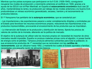 Mientras que los países europeos que participaron en la II G.M. (1939-1945), consiguieron
recuperar los niveles de producción y crecimiento anteriores al conflicto en 1948, gracias a la
ayuda de los EEUU con el Plan Marshall, en España el estancamiento económico duró casi 20
años, manteniéndose la renta y la producción por debajo de los niveles anteriores a la Guerra Civil,
produciéndose un retraso económico generalizado, escasez, hambre y el racionamiento de
productos básicos.
El 1º franquismo fue partidario de la autarquía económica, que se caracterizó por:
- Las importaciones y las exportaciones pasaron a estar completamente dirigidas y controladas por
el Estado para favorecer los recursos económicos propios, reduciendo las importaciones a los
productos imprescindibles, provocando el encarecimiento de los productos que se importaban.
- La intervención del Estado en la producción y distribución de bienes, fijando los precios de
valores de cambio de la moneda, alterando así la política de mercado.
El objetivo de la autarquía de utilizar solo los recursos propios sin necesidad de importar de otros
mercados resultó imposible. España no produce materias primas como el algodón, ni posee fuente
de energía como el petróleo. Tampoco producía alimentos suficientes para toda la población, lo
que encarecía los productos de 1º necesidad que se racionaban con las cartillas de
racionamiento, que se utilizaron hasta 1952, y mediante los cuales el Estado aportaba a familias
necesitadas una pequeña ración de alimentos básicos.
 