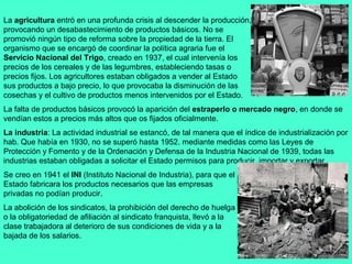 La agricultura entró en una profunda crisis al descender la producción,
provocando un desabastecimiento de productos básicos. No se
promovió ningún tipo de reforma sobre la propiedad de la tierra. El
organismo que se encargó de coordinar la política agraria fue el
Servicio Nacional del Trigo, creado en 1937, el cual intervenía los
precios de los cereales y de las legumbres, estableciendo tasas o
precios fijos. Los agricultores estaban obligados a vender al Estado
sus productos a bajo precio, lo que provocaba la disminución de las
cosechas y el cultivo de productos menos intervenidos por el Estado.
La falta de productos básicos provocó la aparición del estraperlo o mercado negro, en donde se
vendían estos a precios más altos que os fijados oficialmente.
La industria: La actividad industrial se estancó, de tal manera que el índice de industrialización por
hab. Que había en 1930, no se superó hasta 1952. mediante medidas como las Leyes de
Protección y Fomento y de la Ordenación y Defensa de la Industria Nacional de 1939, todas las
industrias estaban obligadas a solicitar el Estado permisos para producir, importar y exportar.
Se creo en 1941 el INI (Instituto Nacional de Industria), para que el
Estado fabricara los productos necesarios que las empresas
privadas no podían producir.
La abolición de los sindicatos, la prohibición del derecho de huelga
o la obligatoriedad de afiliación al sindicato franquista, llevó a la
clase trabajadora al deterioro de sus condiciones de vida y a la
bajada de los salarios.
 