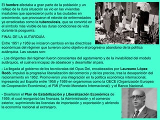 El hambre afectaba a gran parte de la población y un
reflejo de la dura situación se vio en las viviendas
insalubres que aparecieron junto a las ciudades en
crecimiento, que provocaron el rebrote de enfermedades
ya erradicadas como la tuberculosis, que se convirtió en
el símbolo más visible de las duras condiciones de vida
durante la posguerra.
FINAL DE LA AUTARQUÍA
Entre 1951 y 1959 se iniciaron cambios en las directrices
económicas del régimen que tuvieron como objetivo el progresivo abandono de la política
autárquica. Las causas son:
- Los dirigentes del régimen fueron conscientes del agotamiento y de la inviabilidad del modelo
autárquico, el cual era incapaz de abastecer y desarrollar al país.
- La llegada al gobierno de los tecnócratas del Opus Dei, encabezados por Laureano López
Rodó, impulsó la progresiva liberalización del comercio y de los precios, tras la desaparición del
racionamiento en 1952. Promovieron una integración en la política económica internacional,
ingresando así España entre 1958 y 1959 en organismos como la OECE (Organización Europea
de Cooperación Económica), el FMI (Fondo Monetario Internacional) y el Banco Nacional.

- Diseñaron el Plan de Estabilización y Liberalización Económica de
1959, el cual reorganizó las finanzas, la Administración y el comercio
exterior, suprimiendo las licencias de importación y exportación y abriendo
la economía nacional al extranjero.
 