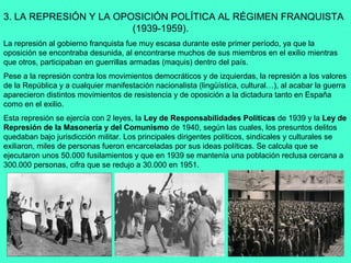 3. LA REPRESIÓN Y LA OPOSICIÓN POLÍTICA AL RÉGIMEN FRANQUISTA
                        (1939-1959).
La represión al gobierno franquista fue muy escasa durante este primer período, ya que la
oposición se encontraba desunida, al encontrarse muchos de sus miembros en el exilio mientras
que otros, participaban en guerrillas armadas (maquis) dentro del país.
Pese a la represión contra los movimientos democráticos y de izquierdas, la represión a los valores
de la República y a cualquier manifestación nacionalista (lingüística, cultural…), al acabar la guerra
aparecieron distintos movimientos de resistencia y de oposición a la dictadura tanto en España
como en el exilio.
Esta represión se ejercía con 2 leyes, la Ley de Responsabilidades Políticas de 1939 y la Ley de
Represión de la Masonería y del Comunismo de 1940, según las cuales, los presuntos delitos
quedaban bajo jurisdicción militar. Los principales dirigentes políticos, sindicales y culturales se
exiliaron, miles de personas fueron encarceladas por sus ideas políticas. Se calcula que se
ejecutaron unos 50.000 fusilamientos y que en 1939 se mantenía una población reclusa cercana a
300.000 personas, cifra que se redujo a 30.000 en 1951.
 