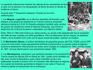La represión cultural para imponer los valores de los vencedores se llevó
a cabo con la censura y la manipulación de libros de texto en donde se
enaltecía a Franco.
Durante este 1º franquismo destacan 3 frentes en la lucha
antifranquista:
1. Los Maquis, o guerrilla, es un término adoptado del francés y que
designó a los grupos de resistencia en Francia contra la ocupación
alemana durante la II G.M. En España adoptaron también este nombre
los grupos de resistencia contra el régimen franquista, que tenían la
esperanza de continuar la guerra y esperaban una ofensiva aliada.
Entre 1944 y7 1950 intervinieron en varias zonas y su acción más espectacular fue la ocupación
del Valle de Arán (Lérida) con 4000 guerrilleros. Pero el aislamiento de los maquis, la represión
militar y de la Guardia Civil, junto con el apoyo social del pueblo, explican su fracaso.
2. El Movimiento Obrero, la actitud clandestina de pequeños grupos del PCE, PSOE y de la CNT
nunca se interrumpió. Estas agrupaciones políticas incrementaron su presión sobre el régimen
durante el aislamiento internacional con actos como huelgas en Cataluña en 1945 y el País Vasco
en 1947, aunque disminuyeron sus actuaciones desde 1950.

3. Los Monárquicos, practicaron una oposición basada en la conspiración.
Tras la muerte de Alfonso XIII en Roma en 1941, quedó como heredero su
hijo Juan Conde de Barcelona, quien había intentado unirse a los
sublevados durante la Guerra Civil. El momento más difícil para el régimen
fue cuando los tenientes generales le dirigieron una carta a Franco en
donde le pedían la restauración de la monarquía.
 