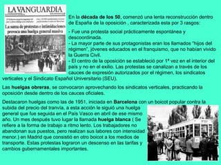 En la década de los 50, comenzó una lenta reconstrucción dentro
                               de España de la oposición , caracterizada esta por 3 rasgos:
                               - Fue una protesta social prácticamente espontánea y
                               descoordinada.
                               - La mayor parte de sus protagonistas eran los llamados “hijos del
                               régimen”, jóvenes educados en el franquismo, que no habían vivido
                               la Guerra Civil.
                               - El centro de la oposición se estableció por 1ª vez en el interior del
                               país y no en el exilio. Las protestas se canalizan a través de los
                               cauces de expresión autorizados por el régimen, los sindicatos
verticales y el Sindicato Español Universitario (SEU).
Las huelgas obreras, se convocaron aprovechando los sindicatos verticales, practicando la
oposición desde dentro de los cauces oficiales.
Destacaron huelgas como las de 1951, iniciada en Barcelona con un boicot popular contra la
subida del precio del tranvía, a esta acción le siguió una huelga
general que fue seguida en el País Vasco en abril de ese mismo
año. Un mes después tuvo lugar la llamada huelga blanca ( Se
refiere a la forma de trabajo a ritmo lento. Los trabajadores no
abandonan sus puestos, pero realizan sus labores con intensidad
menor.) en Madrid que consistió en otro boicot a los medios de
transporte. Estas protestas lograron un descenso en las tarifas y
cambios gubernamentales importantes.
 