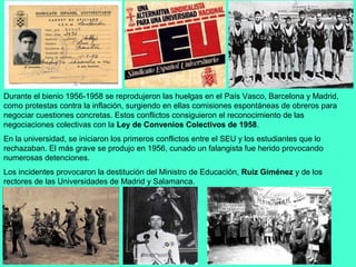 Durante el bienio 1956-1958 se reprodujeron las huelgas en el País Vasco, Barcelona y Madrid,
como protestas contra la inflación, surgiendo en ellas comisiones espontáneas de obreros para
negociar cuestiones concretas. Estos conflictos consiguieron el reconocimiento de las
negociaciones colectivas con la Ley de Convenios Colectivos de 1958.
En la universidad, se iniciaron los primeros conflictos entre el SEU y los estudiantes que lo
rechazaban. El más grave se produjo en 1956, cunado un falangista fue herido provocando
numerosas detenciones.
Los incidentes provocaron la destitución del Ministro de Educación, Ruiz Giménez y de los
rectores de las Universidades de Madrid y Salamanca.
 