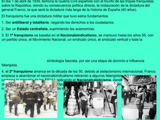 El día 1 de abril de 1939, termina la Guerra Civil española con el triunfo de las tropas franquistas
sobre la República, siendo su consecuencia política directa, la instauración de la dictadura del
general Franco, la que será la dictadura más larga de la historia de España (40 años).
El franquismo fue una dictadura militar que tuvo estos fundamentos:
1. Ser antiliberal y totalitario, negando los derechos a los ciudadanos.
2. Ser un Estado centralista, suprimiendo las autonomías.
3. El 1º franquismo se basaba en el Nacionalsindicalismo, se mantuvo hasta los años 50, con
un partido único, el Movimiento Nacional, un sindicato único, el sindicato vertical y toda la




                             simbología fascista, por ser una etapa de dominio e influencia
falangista.
4. el 2º franquismo arranca en la década de los 50, debido al aislacionismo internacional, Franco
empieza a abandonar el nacionalsindicalismo retirando a algunos falangistas del gobierno para
captarse la simpatía de los EEUU; aplicando el Nacionalcatolicismo, dando entrada a ministros
de Acción Católica y más tarde del Opus Dei, todos relacionados con la iglesia católica que
influyeron en todas las actividades de la moral y cultura española.
 