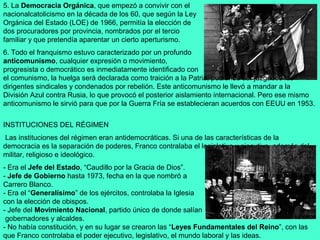 5. La Democracia Orgánica, que empezó a convivir con el
nacionalcatolicismo en la década de los 60, que según la Ley
Orgánica del Estado (LOE) de 1966, permitía la elección de
dos procuradores por provincia, nombrados por el tercio
familiar y que pretendía aparentar un cierto aperturismo.
6. Todo el franquismo estuvo caracterizado por un profundo
anticomunismo, cualquier expresión o movimiento,
progresista o democrático es inmediatamente identificado con
el comunismo, la huelga será declarada como traición a la Patria, pudiendo ser juzgados los
dirigentes sindicales y condenados por rebelión. Este anticomunismo le llevó a mandar a la
División Azul contra Rusia, lo que provocó el posterior aislamiento internacional. Pero ese mismo
anticomunismo le sirvió para que por la Guerra Fría se establecieran acuerdos con EEUU en 1953.

INSTITUCIONES DEL RÉGIMEN
 Las instituciones del régimen eran antidemocráticas. Si una de las características de la
democracia es la separación de poderes, Franco contralaba el legislativo y ejecutivo, además del
militar, religioso e ideológico.
- Era el Jefe del Estado, “Caudillo por la Gracia de Dios”.
- Jefe de Gobierno hasta 1973, fecha en la que nombró a
Carrero Blanco.
- Era el “Generalísimo” de los ejércitos, controlaba la Iglesia
con la elección de obispos.
- Jefe del Movimiento Nacional, partido único de donde salían
 gobernadores y alcaldes.
- No había constitución, y en su lugar se crearon las “Leyes Fundamentales del Reino”, con las
que Franco controlaba el poder ejecutivo, legislativo, el mundo laboral y las ideas.
 