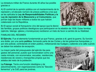 La dictadura militar de Franco durante 40 años fue posible
gracias a:
A) El control de la opinión pública con el mantenimiento de la
represión y el elevado número de presos políticos a los que
se les aplicaba la Ley de Responsabilidades Políticas y la
Ley de represión de la Masonería y el Comunismo, que
ponían bajo las leyes militares a todos los que habían
colaborado con la República.
B) El apoyo social al franquismo vino del apoyo que le dieron
las familias, grupos políticos ideológicos que participaron en la rebelión de 1936. Estas familias
(ejército, falange, iglesia y monárquicos) recibieron un trato de favor a cambio de su fidelidad.
FAMILIAS DEL RÉGIMEN
El Ejército. Fue el elemento fundamental ya que Franco, gracias a él, ganó la guerra. Su función
era doble: por una parte política, formando parte de las Cortes y de los gobiernos franquistas, y
por otra policial, controlando el orden público, militarizando las huelgas y saliendo a la calle cuando
se daban los estados de excepción.
La mayor parte del presupuesto del ejército iba para
gastos del personal, puesto que funcionaban como una
casta mimada, con economatos, escuelas, residencias,
residencias de verano y transportes propios que los
aislaba del resto de la población.
La Falange. Tenía una función ideológica y de
adoctrinamiento, con organizaciones como la “Sección
femenina” y la OJE para los jovénes.
 