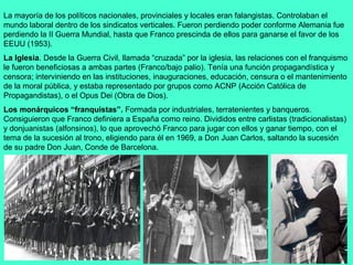 La mayoría de los políticos nacionales, provinciales y locales eran falangistas. Controlaban el
mundo laboral dentro de los sindicatos verticales. Fueron perdiendo poder conforme Alemania fue
perdiendo la II Guerra Mundial, hasta que Franco prescinda de ellos para ganarse el favor de los
EEUU (1953).
La Iglesia. Desde la Guerra Civil, llamada “cruzada” por la iglesia, las relaciones con el franquismo
le fueron beneficiosas a ambas partes (Franco/bajo palio). Tenía una función propagandística y
censora; interviniendo en las instituciones, inauguraciones, educación, censura o el mantenimiento
de la moral pública, y estaba representado por grupos como ACNP (Acción Católica de
Propagandistas), o el Opus Dei (Obra de Dios).
Los monárquicos “franquistas”. Formada por industriales, terratenientes y banqueros.
Consiguieron que Franco definiera a España como reino. Divididos entre carlistas (tradicionalistas)
y donjuanistas (alfonsinos), lo que aprovechó Franco para jugar con ellos y ganar tiempo, con el
tema de la sucesión al trono, eligiendo para él en 1969, a Don Juan Carlos, saltando la sucesión
de su padre Don Juan, Conde de Barcelona.
 