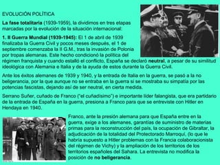 EVOLUCIÓN POLÍTICA
La fase totalitaria (1939-1959), la dividimos en tres etapas
marcadas por la evolución de la situación internacional:
1. II Guerra Mundial (1939-1945): El 1 de abril de 1939
finalizaba la Guerra Civil y pocos meses después, el 1 de
septiembre comenzaba la II G.M., tras la invasión de Polonia
por tropas alemanas. Este hecho condicionó la política del
régimen franquista y cuando estalló el conflicto, España se declaró neutral, a pesar de su similitud
ideológica con Alemania e Italia y de la ayuda de estos durante la Guerra Civil.
Ante los éxitos alemanes de 1939 y 1940, y la entrada de Italia en la guerra, se pasó a la no
beligerancia, por la que aunque no se entraba en la guerra si se mostraba su simpatía por las
potencias fascistas, dejando así de ser neutral, en cierta medida.
Serrano Suñer, cuñado de Franco (“el cuñadísimo”) e importante líder falangista, que era partidario
de la entrada de España en la guerra, presiona a Franco para que se entreviste con Hitler en
Hendaya en 1940.
                              Franco, ante la presión alemana para que España entre en la
                              guerra, exige a los alemanes, garantías de suministro de materias
                              primas para la reconstrucción del país, la ocupación de Gibraltar, la
                              adjudicación de la totalidad del Protectorado Marroquí, (lo que le
                              habría supuesto a Hitler problemas con la Francia colaboracionista
                              del régimen de Vichy) y la ampliación de los territorios de los
                              territorios españoles del Sahara. La entrevista no modifica la
                              posición de no beligerancia.
 