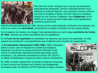 Pero Serrano Suñer consigue que un grupo de voluntarios,
                                  especialmente falangistas, formen la llamada División Azul,
                                  vistiendo el uniforme alemán y que marchan a luchar contra el
                                  comunismo soviético a Rusia; con ello Franco se mantiene
                                  neutral con los Francia e Inglaterra, pero beligerante con la
                                  URSS por la ayuda que esta había dado a los republicanos
                                  durante la Guerra Civil.
Ante las derrotas alemanas de 1942, Serrano Suñer será destituido, la División Azul retirada y de
nuevo su vuelve a la neutralidad, comenzando a entablar contactos con los países aliados.
Con el objetivo de mostrar una imagen más representativa se creó la Ley constitutiva de Cortes
de 1942, creando una cortes consultivas pero no legislativas.
En el Fuero de los españoles se declaraban los derechos que tenían los españoles, en esta
especie de constitución y se especificaba que el régimen tenía el poder de suspenderlos.
 2. El aislamiento internacional (1945-1940): Hitler y Mussolini
habían muerto, pero en España se mantenía la dictadura
franquista, la cual por su ayuda al fascismo (División Azul),
sufrirá un aislamiento internacional tanto diplomático como
económico. Las potencias vencedoras (Francia, UK, EEUU y
la URSS) consideraban a España el último reducto del fascismo.
En 1946, la recién creada ONU no admite al régimen franquista
y Francia cierra sus fronteras con España, los embajadores
extranjeros salen de Madrid y el Plan Marshall no llega a España.
 