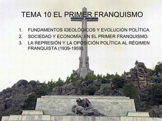 TEMA 10 EL PRIMER FRANQUISMO

1.   FUNDAMENTOS IDEOLÓGICOS Y EVOLUCIÓN POLÍTICA.
2.   SOCIEDAD Y ECONOMÍA EN EL PRIMER FRANQUISMO.
3.   LA REPRESIÓN Y LA OPOSICIÓN POLÍTICA AL RÉGIMEN
     FRANQUISTA (1939-1959).
 