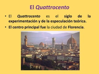 El Quattrocento
• El Quattrocento es el siglo de la
experimentación y de la especulación teórica.
• El centro principal fue la ciudad de Florencia.
 