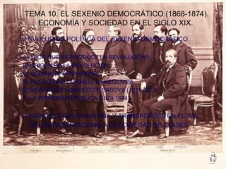 TEMA 10. EL SEXENIO DEMOCRÁTICO (1868-1874).
ECONOMÍA Y SOCIEDAD EN EL SIGLO XIX.
1. EVOLUCIÓN POLÍTICA DEL SEXENIO DEMOCRÁTICO.
A) ¿POR QUÉ SE PRODUCE LA REVOLUCIÓN?.
B) ORIGEN DE LA REVOLUCIÓN.
C) GOBIERNO PROVISIONAL.
D) PROBLEMAS DURANTE LA REGENCIA.
E) REINADO DE AMADEO DE SABOYA (1871-1873).
F) LA PRIMERA REPUBLICA (1873-1874).
2. AGRICULTURA, INDUSTRIA Y TRANSPORTES EN EL XIX.
DEL ESTAMENTALISMO A LA SOCIEDAD DE CLASES.
 