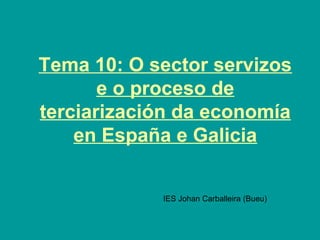 Tema 10: O sector servizos
e o proceso de
terciarización da economía
en España e Galicia
IES Johan Carballeira (Bueu)
 