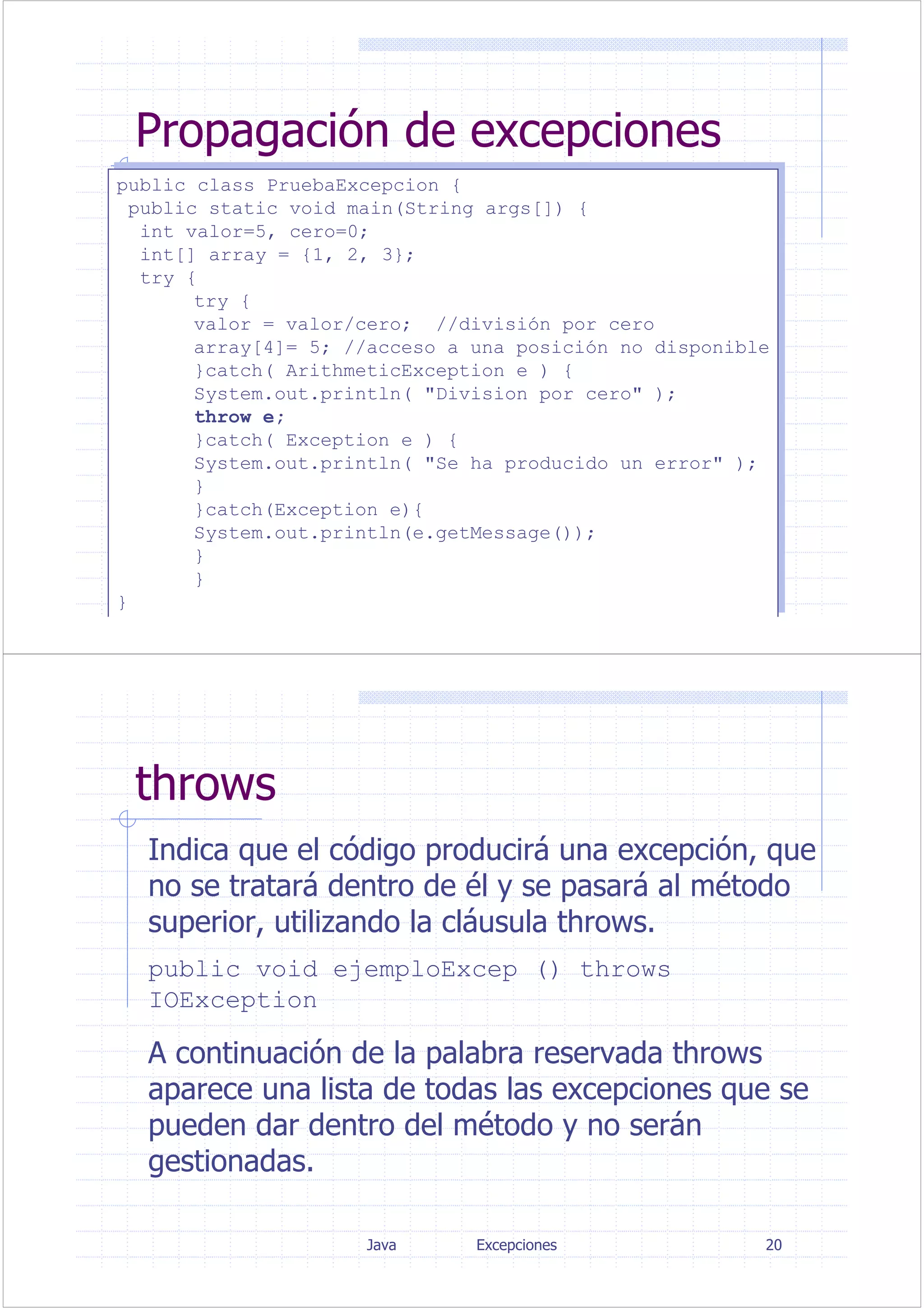 Java Excepciones 19
Propagación de excepciones
public class PruebaExcepcion {
public static void main(String args[]) {
int valor=5, cero=0;
int[] array = {1, 2, 3};
try {
try {
valor = valor/cero; //división por cero
array[4]= 5; //acceso a una posición no disponible
}catch( ArithmeticException e ) {
System.out.println( "Division por cero" );
throw e;
}catch( Exception e ) {
System.out.println( "Se ha producido un error" );
}
}catch(Exception e){
System.out.println(e.getMessage());
}
}
}
public class PruebaExcepcion {
public static void main(String args[]) {
int valor=5, cero=0;
int[] array = {1, 2, 3};
try {
try {
valor = valor/cero; //división por cero
array[4]= 5; //acceso a una posición no disponible
}catch( ArithmeticException e ) {
System.out.println( "Division por cero" );
throw e;
}catch( Exception e ) {
System.out.println( "Se ha producido un error" );
}
}catch(Exception e){
System.out.println(e.getMessage());
}
}
}
Java Excepciones 20
throws
Indica que el código producirá una excepción, que
no se tratará dentro de él y se pasará al método
superior, utilizando la cláusula throws.
public void ejemploExcep () throws
IOException
A continuación de la palabra reservada throws
aparece una lista de todas las excepciones que se
pueden dar dentro del método y no serán
gestionadas.
 
