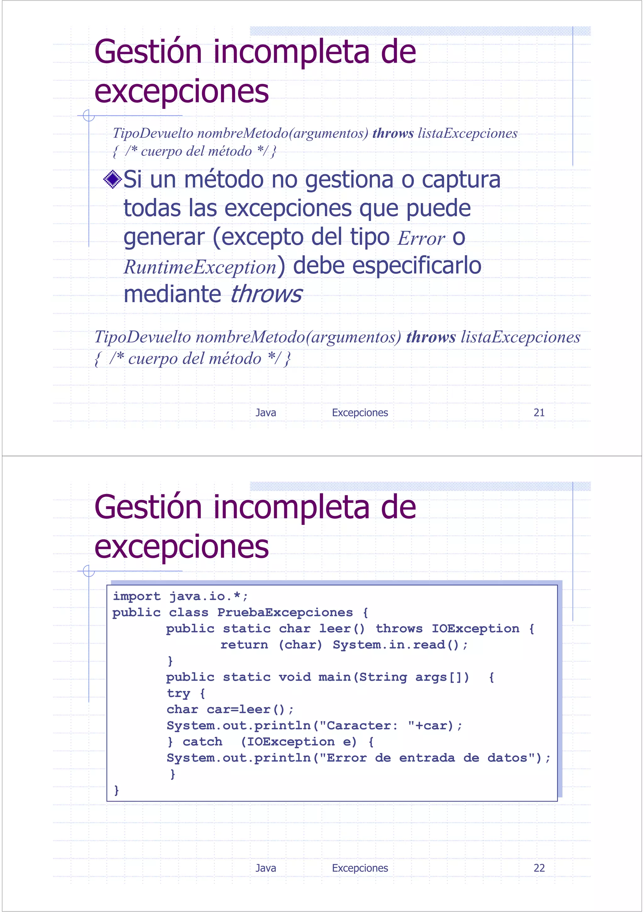 Java Excepciones 21
Gestión incompleta de
excepciones
Si un método no gestiona o captura
todas las excepciones que puede
generar (excepto del tipo Error o
RuntimeException) debe especificarlo
mediante throws
TipoDevuelto nombreMetodo(argumentos) throws listaExcepciones
{ /* cuerpo del método */ }
TipoDevuelto nombreMetodo(argumentos) throws listaExcepciones
{ /* cuerpo del método */ }
Java Excepciones 22
Gestión incompleta de
excepciones
import java.io.*;
public class PruebaExcepciones {
public static char leer() throws IOException {
return (char) System.in.read();
}
public static void main(String args[]) {
try {
char car=leer();
System.out.println("Caracter: "+car);
} catch (IOException e) {
System.out.println("Error de entrada de datos");
}
}
import java.io.*;
public class PruebaExcepciones {
public static char leer() throws IOException {
return (char) System.in.read();
}
public static void main(String args[]) {
try {
char car=leer();
System.out.println("Caracter: "+car);
} catch (IOException e) {
System.out.println("Error de entrada de datos");
}
}
 