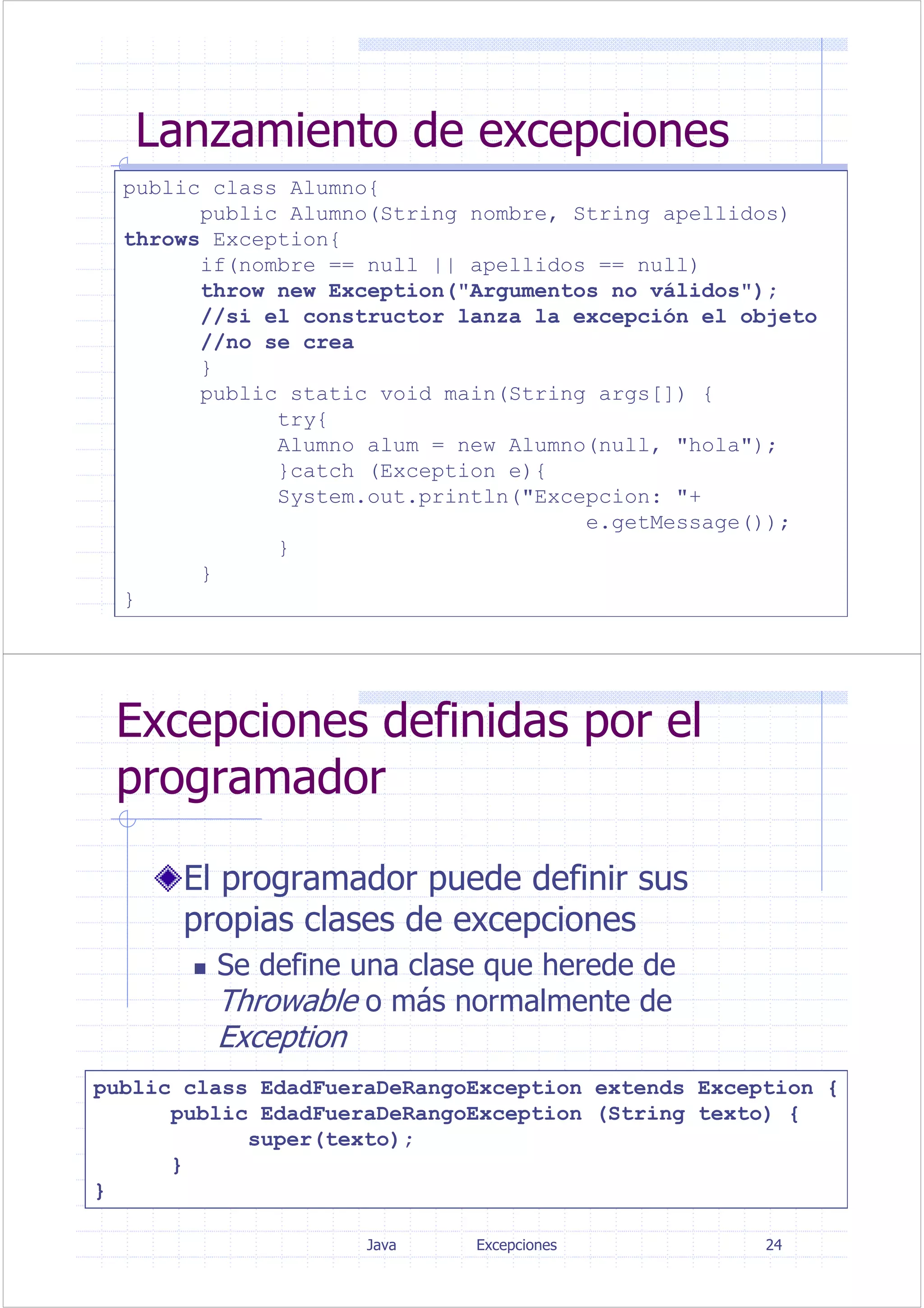 Java Excepciones 23
Lanzamiento de excepciones
public class Alumno{
public Alumno(String nombre, String apellidos)
throws Exception{
if(nombre == null || apellidos == null)
throw new Exception("Argumentos no válidos");
//si el constructor lanza la excepción el objeto
//no se crea
}
public static void main(String args[]) {
try{
Alumno alum = new Alumno(null, "hola");
}catch (Exception e){
System.out.println("Excepcion: "+
e.getMessage());
}
}
}
public class Alumno{
public Alumno(String nombre, String apellidos)
throws Exception{
if(nombre == null || apellidos == null)
throw new Exception("Argumentos no válidos");
//si el constructor lanza la excepción el objeto
//no se crea
}
public static void main(String args[]) {
try{
Alumno alum = new Alumno(null, "hola");
}catch (Exception e){
System.out.println("Excepcion: "+
e.getMessage());
}
}
}
Java Excepciones 24
Excepciones definidas por el
programador
El programador puede definir sus
propias clases de excepciones
Se define una clase que herede de
Throwable o más normalmente de
Exception
public class EdadFueraDeRangoException extends Exception {
public EdadFueraDeRangoException (String texto) {
super(texto);
}
}
 