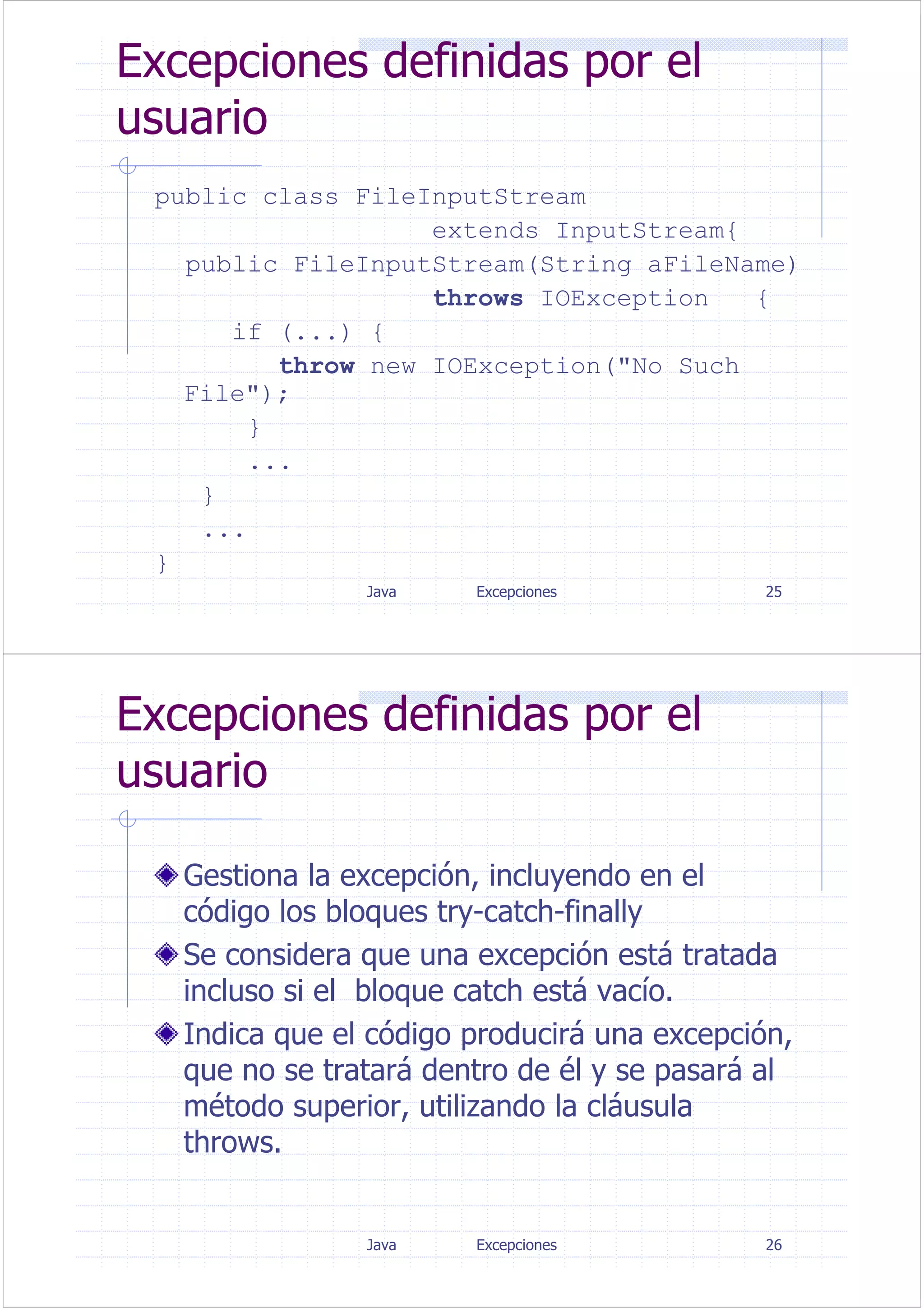 Java Excepciones 25
Excepciones definidas por el
usuario
public class FileInputStream
extends InputStream{
public FileInputStream(String aFileName)
throws IOException {
if (...) {
throw new IOException("No Such
File");
}
...
}
...
}
Java Excepciones 26
Excepciones definidas por el
usuario
Gestiona la excepción, incluyendo en el
código los bloques try-catch-finally
Se considera que una excepción está tratada
incluso si el bloque catch está vacío.
Indica que el código producirá una excepción,
que no se tratará dentro de él y se pasará al
método superior, utilizando la cláusula
throws.
 