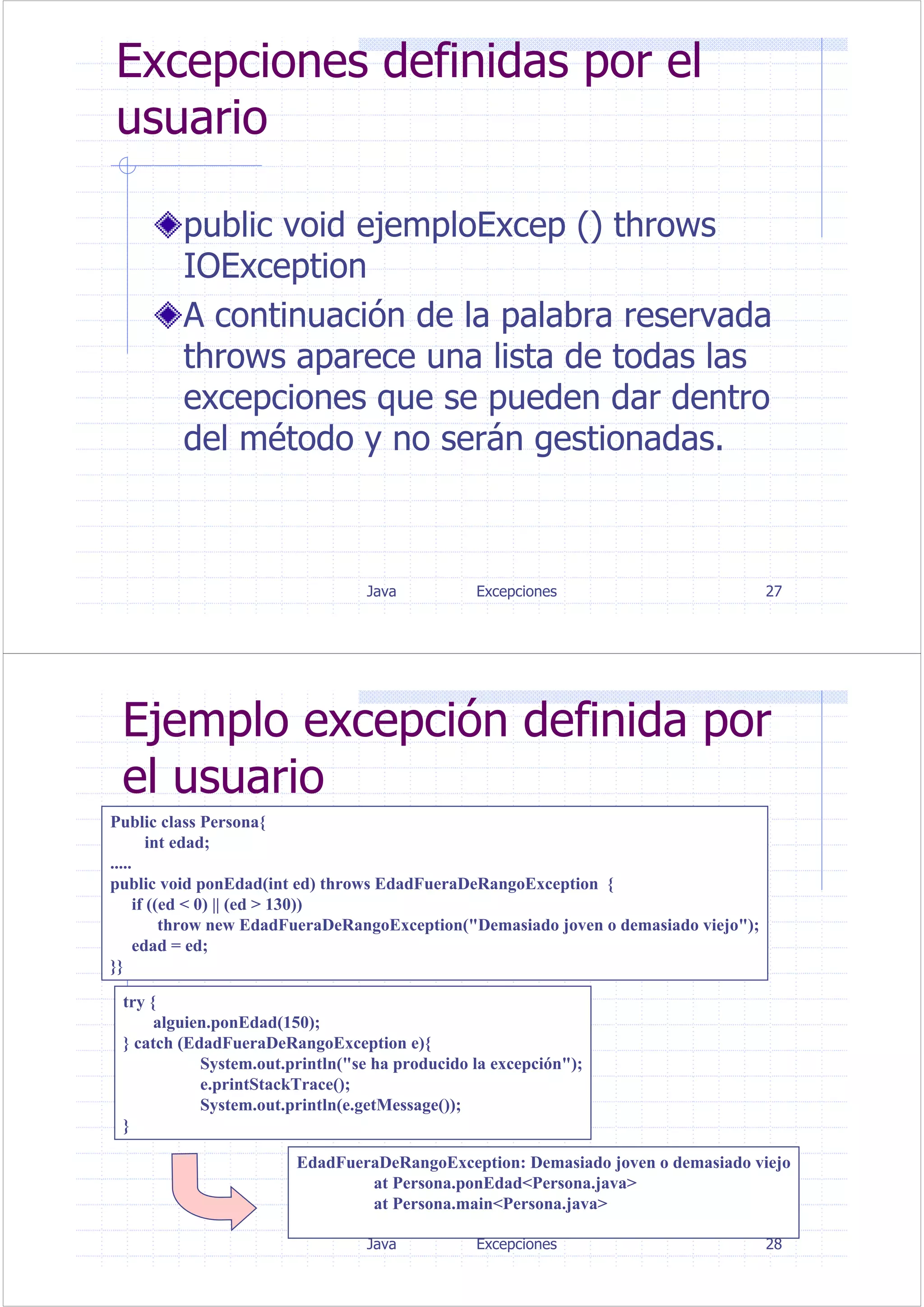 Java Excepciones 27
Excepciones definidas por el
usuario
public void ejemploExcep () throws
IOException
A continuación de la palabra reservada
throws aparece una lista de todas las
excepciones que se pueden dar dentro
del método y no serán gestionadas.
Java Excepciones 28
Ejemplo excepción definida por
el usuario
Public class Persona{
int edad;
.....
public void ponEdad(int ed) throws EdadFueraDeRangoException {
if ((ed < 0) || (ed > 130))
throw new EdadFueraDeRangoException("Demasiado joven o demasiado viejo");
edad = ed;
}}
try {
alguien.ponEdad(150);
} catch (EdadFueraDeRangoException e){
System.out.println("se ha producido la excepción");
e.printStackTrace();
System.out.println(e.getMessage());
}
EdadFueraDeRangoException: Demasiado joven o demasiado viejo
at Persona.ponEdad<Persona.java>
at Persona.main<Persona.java>
 