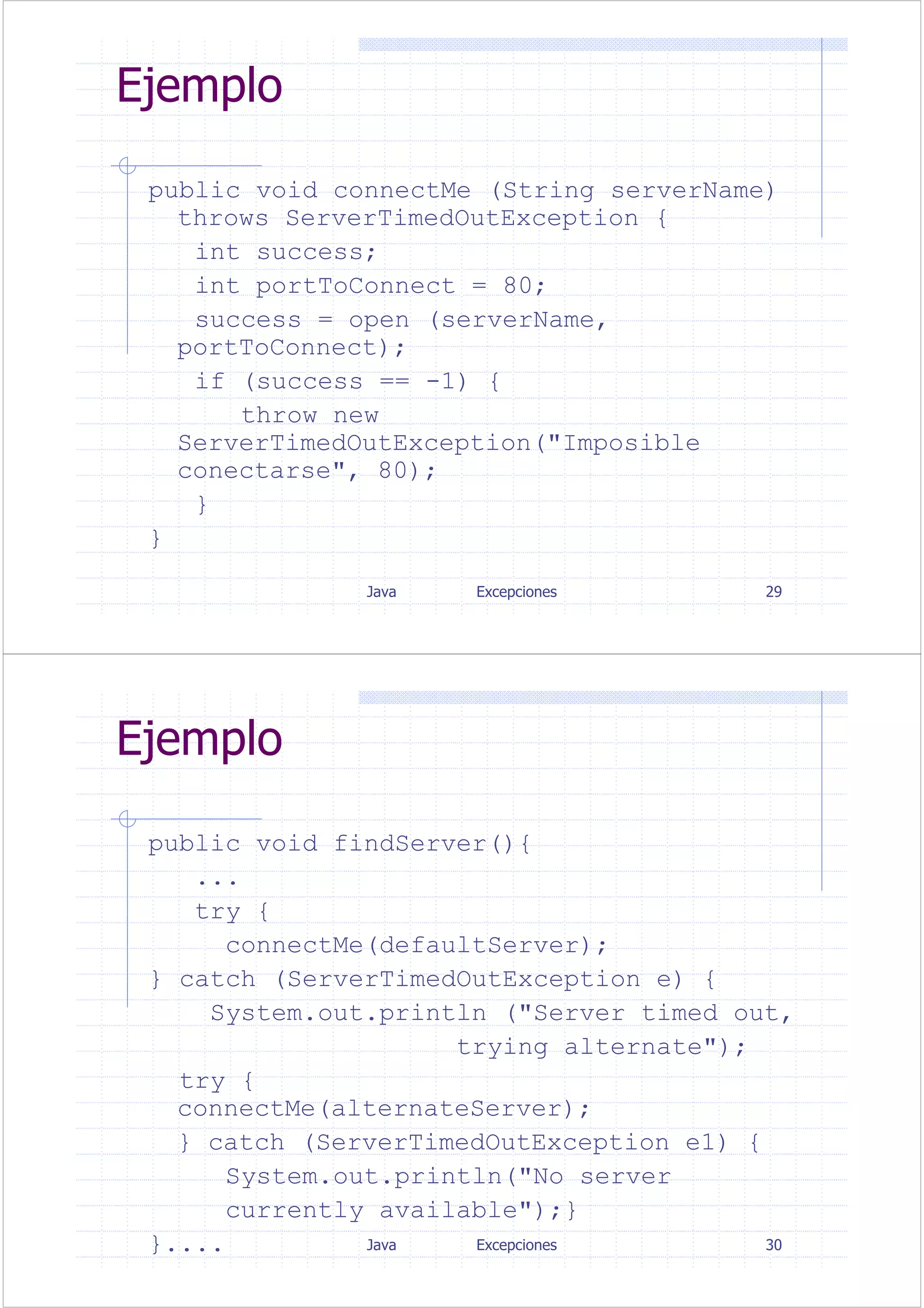 Java Excepciones 29
Ejemplo
public void connectMe (String serverName)
throws ServerTimedOutException {
int success;
int portToConnect = 80;
success = open (serverName,
portToConnect);
if (success == -1) {
throw new
ServerTimedOutException("Imposible
conectarse", 80);
}
}
Java Excepciones 30
Ejemplo
public void findServer(){
...
try {
connectMe(defaultServer);
} catch (ServerTimedOutException e) {
System.out.println ("Server timed out,
trying alternate");
try {
connectMe(alternateServer);
} catch (ServerTimedOutException e1) {
System.out.println("No server
currently available");}
}....
 