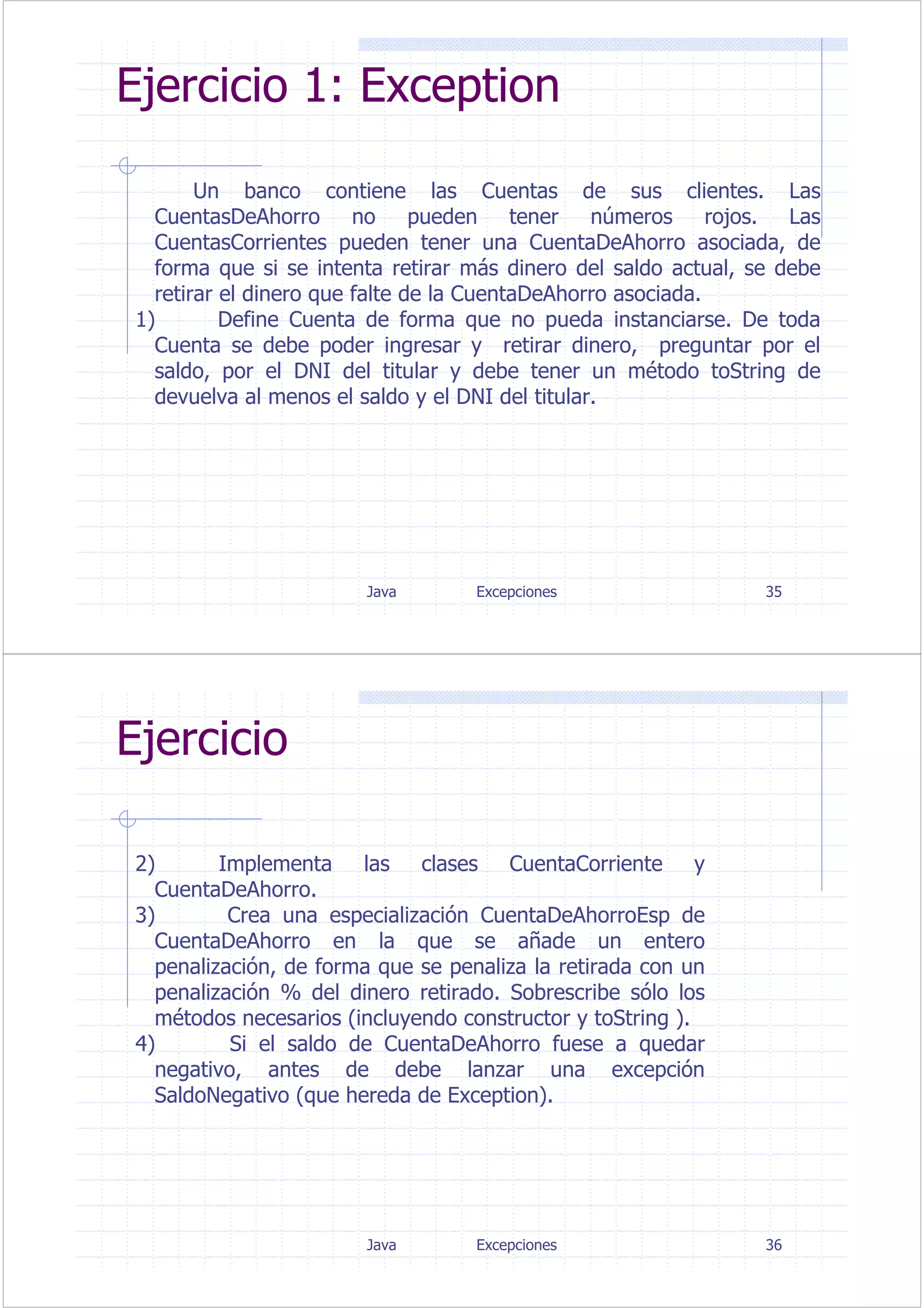 Java Excepciones 35
Ejercicio 1: Exception
Un banco contiene las Cuentas de sus clientes. Las
CuentasDeAhorro no pueden tener números rojos. Las
CuentasCorrientes pueden tener una CuentaDeAhorro asociada, de
forma que si se intenta retirar más dinero del saldo actual, se debe
retirar el dinero que falte de la CuentaDeAhorro asociada.
1) Define Cuenta de forma que no pueda instanciarse. De toda
Cuenta se debe poder ingresar y retirar dinero, preguntar por el
saldo, por el DNI del titular y debe tener un método toString de
devuelva al menos el saldo y el DNI del titular.
Java Excepciones 36
Ejercicio
2) Implementa las clases CuentaCorriente y
CuentaDeAhorro.
3) Crea una especialización CuentaDeAhorroEsp de
CuentaDeAhorro en la que se añade un entero
penalización, de forma que se penaliza la retirada con un
penalización % del dinero retirado. Sobrescribe sólo los
métodos necesarios (incluyendo constructor y toString ).
4) Si el saldo de CuentaDeAhorro fuese a quedar
negativo, antes de debe lanzar una excepción
SaldoNegativo (que hereda de Exception).
 