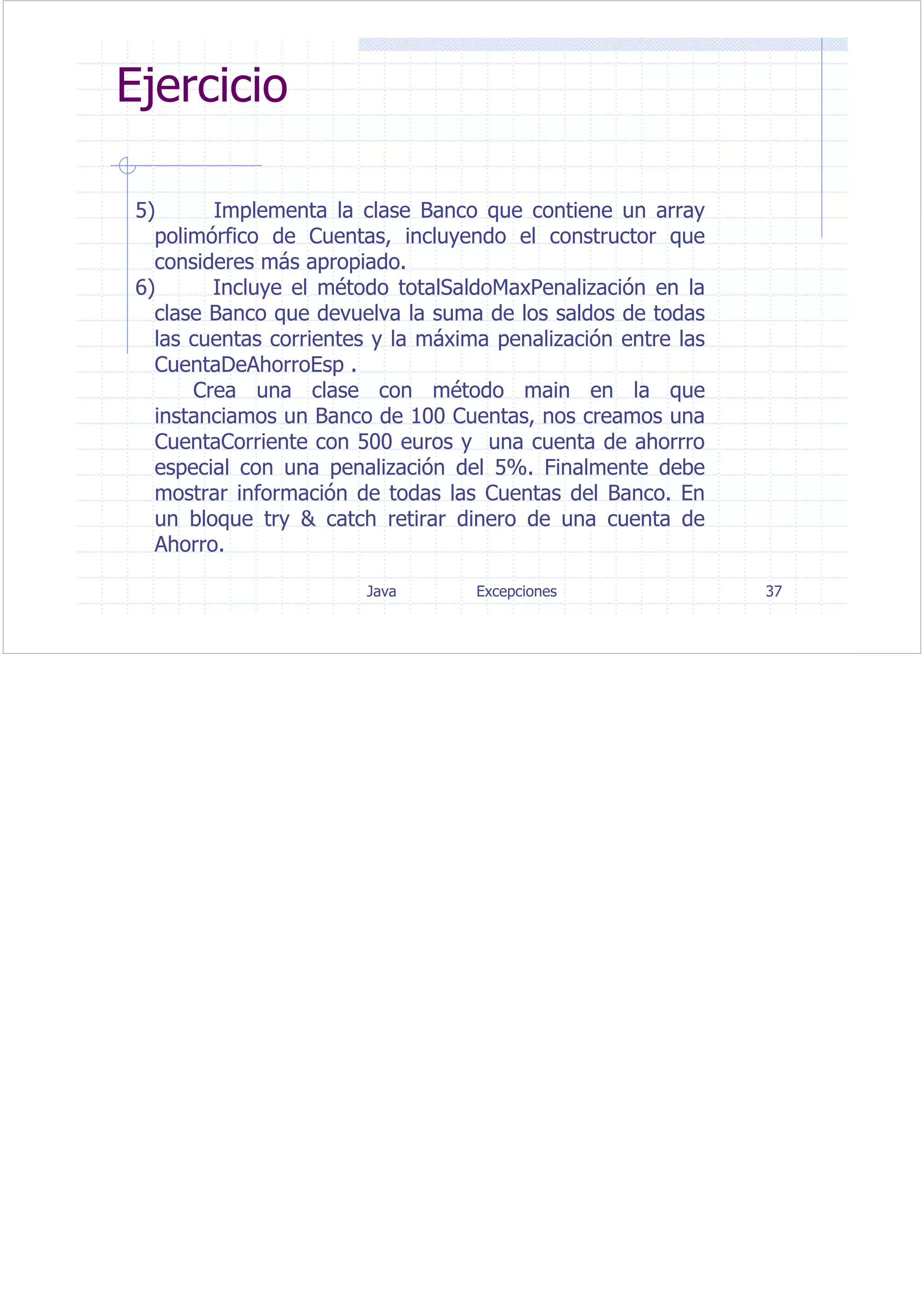 Java Excepciones 37
Ejercicio
5) Implementa la clase Banco que contiene un array
polimórfico de Cuentas, incluyendo el constructor que
consideres más apropiado.
6) Incluye el método totalSaldoMaxPenalización en la
clase Banco que devuelva la suma de los saldos de todas
las cuentas corrientes y la máxima penalización entre las
CuentaDeAhorroEsp .
Crea una clase con método main en la que
instanciamos un Banco de 100 Cuentas, nos creamos una
CuentaCorriente con 500 euros y una cuenta de ahorrro
especial con una penalización del 5%. Finalmente debe
mostrar información de todas las Cuentas del Banco. En
un bloque try & catch retirar dinero de una cuenta de
Ahorro.
 