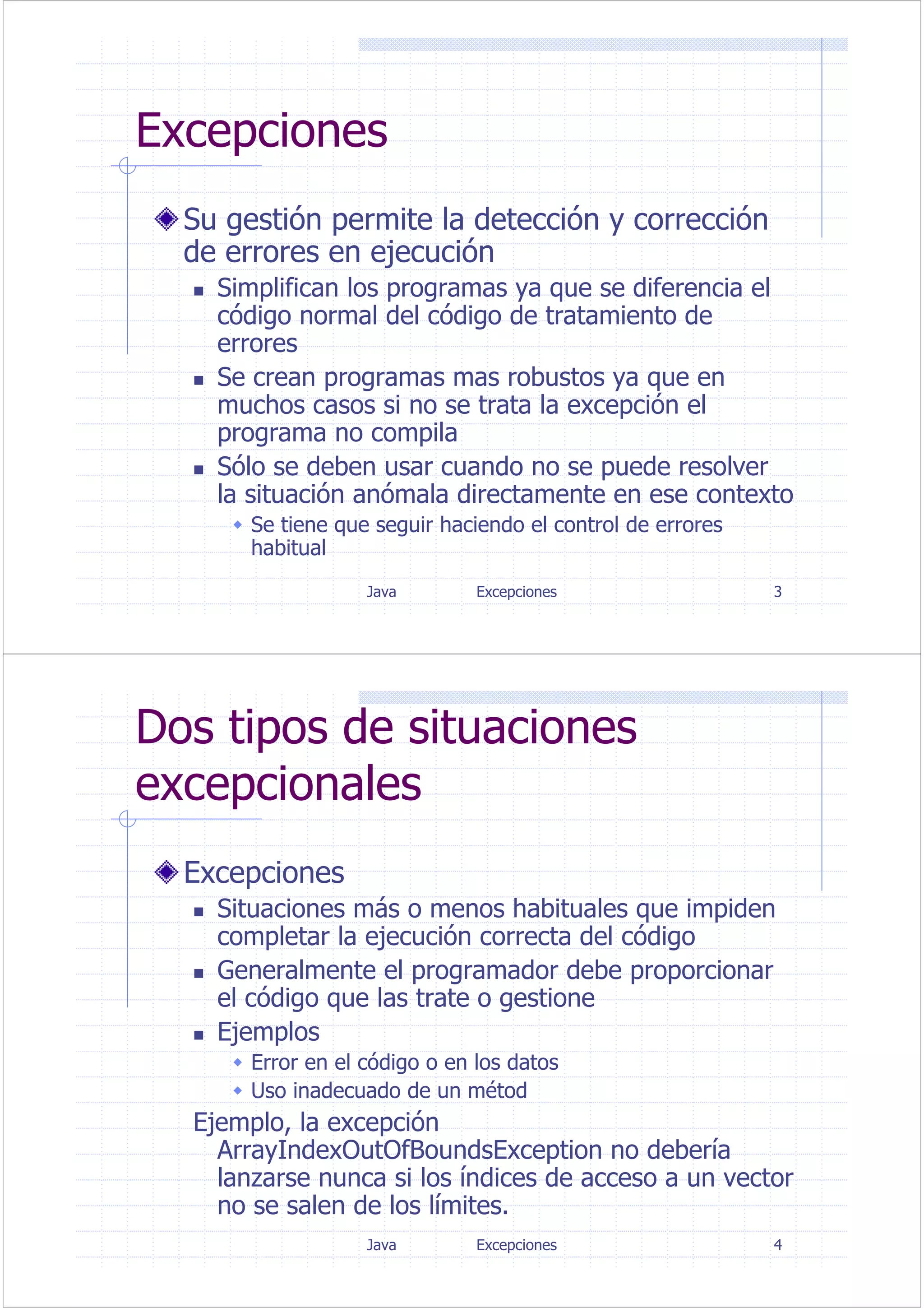 Java Excepciones 3
Excepciones
Su gestión permite la detección y corrección
de errores en ejecución
Simplifican los programas ya que se diferencia el
código normal del código de tratamiento de
errores
Se crean programas mas robustos ya que en
muchos casos si no se trata la excepción el
programa no compila
Sólo se deben usar cuando no se puede resolver
la situación anómala directamente en ese contexto
Se tiene que seguir haciendo el control de errores
habitual
Java Excepciones 4
Dos tipos de situaciones
excepcionales
Excepciones
Situaciones más o menos habituales que impiden
completar la ejecución correcta del código
Generalmente el programador debe proporcionar
el código que las trate o gestione
Ejemplos
Error en el código o en los datos
Uso inadecuado de un métod
Ejemplo, la excepción
ArrayIndexOutOfBoundsException no debería
lanzarse nunca si los índices de acceso a un vector
no se salen de los límites.
 