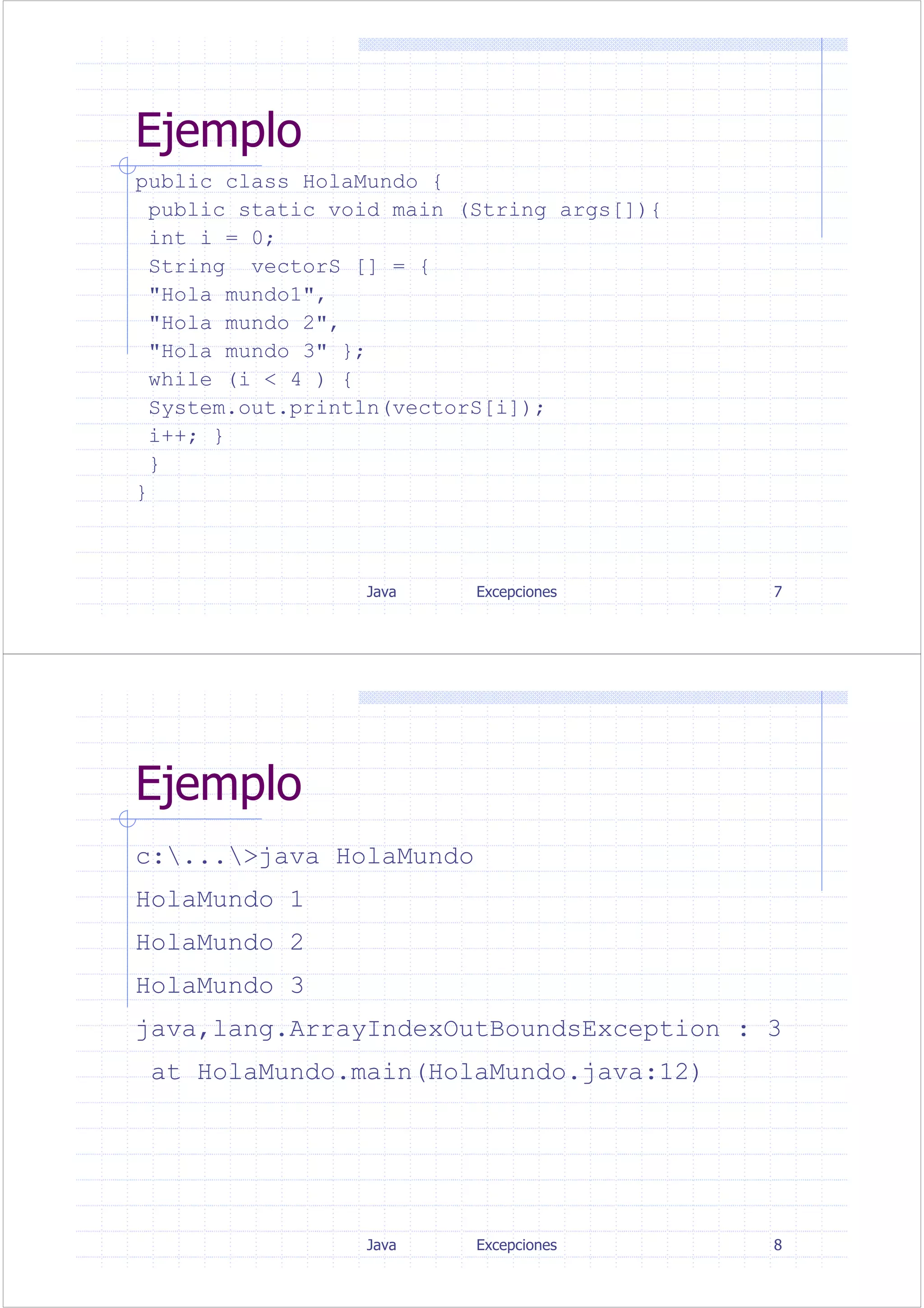 Java Excepciones 7
Ejemplo
public class HolaMundo {
public static void main (String args[]){
int i = 0;
String vectorS [] = {
"Hola mundo1",
"Hola mundo 2",
"Hola mundo 3" };
while (i < 4 ) {
System.out.println(vectorS[i]);
i++; }
}
}
Java Excepciones 8
Ejemplo
c:...>java HolaMundo
HolaMundo 1
HolaMundo 2
HolaMundo 3
java,lang.ArrayIndexOutBoundsException : 3
at HolaMundo.main(HolaMundo.java:12)
 
