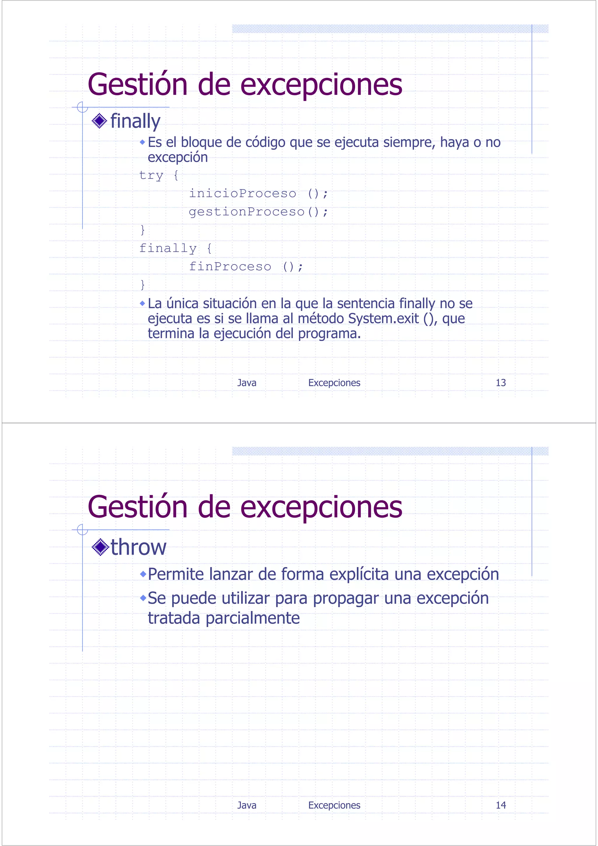 Java Excepciones 13
Gestión de excepciones
finally
Es el bloque de código que se ejecuta siempre, haya o no
excepción
try {
inicioProceso ();
gestionProceso();
}
finally {
finProceso ();
}
La única situación en la que la sentencia finally no se
ejecuta es si se llama al método System.exit (), que
termina la ejecución del programa.
Java Excepciones 14
Gestión de excepciones
throw
Permite lanzar de forma explícita una excepción
Se puede utilizar para propagar una excepción
tratada parcialmente
 
