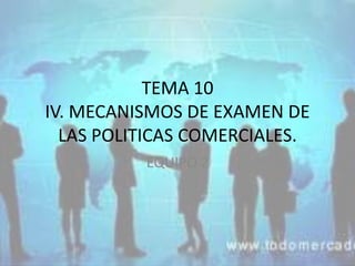 TEMA 10
IV. MECANISMOS DE EXAMEN DE
LAS POLITICAS COMERCIALES.
EQUIPO 2
 