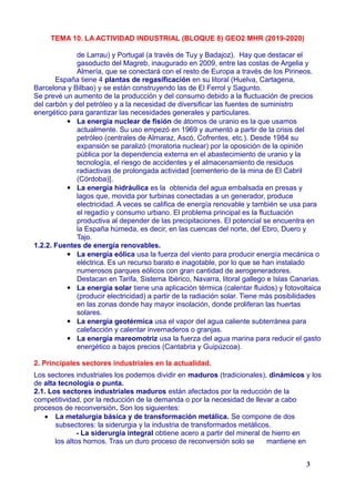 TEMA 10. LA ACTIVIDAD INDUSTRIAL (BLOQUE 8) GEO2 MHR (2019-2020)
de Larrau) y Portugal (a través de Tuy y Badajoz). Hay que destacar el
gasoducto del Magreb, inaugurado en 2009, entre las costas de Argelia y
Almería, que se conectará con el resto de Europa a través de los Pirineos.
España tiene 4 plantas de regasificación en su litoral (Huelva, Cartagena,
Barcelona y Bilbao) y se están construyendo las de El Ferrol y Sagunto.
Se prevé un aumento de la producción y del consumo debido a la fluctuación de precios
del carbón y del petróleo y a la necesidad de diversificar las fuentes de suministro
energético para garantizar las necesidades generales y particulares.
▪ La energía nuclear de fisión de átomos de uranio es la que usamos
actualmente. Su uso empezó en 1969 y aumentó a partir de la crisis del
petróleo (centrales de Almaraz, Ascó, Cofrentes, etc.). Desde 1984 su
expansión se paralizó (moratoria nuclear) por la oposición de la opinión
pública por la dependencia externa en el abastecimiento de uranio y la
tecnología, el riesgo de accidentes y el almacenamiento de residuos
radiactivas de prolongada actividad [cementerio de la mina de El Cabril
(Córdoba)].
▪ La energía hidráulica es la obtenida del agua embalsada en presas y
lagos que, movida por turbinas conectadas a un generador, produce
electricidad. A veces se califica de energía renovable y también se usa para
el regadío y consumo urbano. El problema principal es la fluctuación
productiva al depender de las precipitaciones. El potencial se encuentra en
la España húmeda, es decir, en las cuencas del norte, del Ebro, Duero y
Tajo.
1.2.2. Fuentes de energía renovables.
▪ La energía eólica usa la fuerza del viento para producir energía mecánica o
eléctrica. Es un recurso barato e inagotable, por lo que se han instalado
numerosos parques eólicos con gran cantidad de aerogeneradores.
Destacan en Tarifa, Sistema Ibérico, Navarra, litoral gallego e Islas Canarias.
▪ La energía solar tiene una aplicación térmica (calentar fluidos) y fotovoltaica
(producir electricidad) a partir de la radiación solar. Tiene más posibilidades
en las zonas donde hay mayor insolación, donde proliferan las huertas
solares.
▪ La energía geotérmica usa el vapor del agua caliente subterránea para
calefacción y calentar invernaderos o granjas.
▪ La energía mareomotriz usa la fuerza del agua marina para reducir el gasto
energético a bajos precios (Cantabria y Guipúzcoa).
2. Principales sectores industriales en la actualidad.
Los sectores industriales los podemos dividir en maduros (tradicionales), dinámicos y los
de alta tecnología o punta.
2.1. Los sectores industriales maduros están afectados por la reducción de la
competitividad, por la reducción de la demanda o por la necesidad de llevar a cabo
procesos de reconversión. Son los siguientes:
 La metalurgia básica y de transformación metálica. Se compone de dos
subsectores: la siderurgia y la industria de transformados metálicos.
- La siderurgia integral obtiene acero a partir del mineral de hierro en
los altos hornos. Tras un duro proceso de reconversión solo se mantiene en
3
 