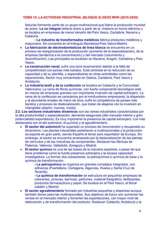 TEMA 10. LA ACTIVIDAD INDUSTRIAL (BLOQUE 8) GEO2 MHR (2019-2020)
Asturias formando parte de un grupo multinacional que lidera la producción mundial
de acero. La no integral obtiene acero a partir de la chatarra en horno eléctrico y
se localiza en empresas de menor tamaño del País Vasco, Cantabria, Navarra y
Cataluña.
- La industria de transformados metálicos fabrica productos metálicos y
maquinaria. Se concentra en el triángulo Barcelona-País Vasco-Madrid.
 La fabricación de electrodomésticos de línea blanca se encuentra en un
proceso de reorganización de la producción (aumento de la especialización), de la
empresa (tendencia a la concentración) y del mercado (crecimiento y
diversificación). Las principales se localizan en Navarra, Aragón, Cantabria y País
Vasco.
 La construcción naval, sufre una dura reconversión debido a la falta de
competitividad con países más baratos. Está centrada en la reducción de su
capacidad y de su plantilla, y especializarse en otras actividades como las
reparaciones. Sector muy concentrado en Galicia, Cantabria, País Vasco y
Andalucía.
 La industria textil y de la confección se localiza en Cataluña y la Comunidad
Valenciana. La rama de fibras químicas, con fuerte componente tecnológico está
en manos de empresas grandes con importante inversión de capital extranjero. La
rama de la confección se caracteriza por el minifundismo empresarial, la dispersión
y el abundante empleo de mano de obra; sufre la competencia de países más
baratos y procesos de deslocalización, que tratan de atajarse con la inversión en
intangibles (diseño, marcas, moda).
2.2. Los sectores industriales dinámicos son las ramas industriales caracterizadas por
la alta productividad y especialización, demanda asegurada (alto mercado interior y gran
potencialidad exportadora). Es muy importante la presencia de capital extranjero. Los más
destacados son el del automóvil, el químico y el agroalimentario.
 El sector del automóvil ha superado un proceso de reconversión y recuperado su
dinamismo. Las plantas industriales pertenecen a multinacionales y la producción
se exporta en gran parte, siendo España el tercer país exportador de Europa. Sin
embargo, el sector se encuentra amenazado por la deslocalización de las plantas
de vehículos y de las industrias de componentes. Destacan las fábricas de
Palencia, Valencia, Valladolid, Zaragoza y Madrid.
 El sector químico es una de las bases de la industria española, a pesar de que
tiene problemas como la fuerte presencia extranjera y la escasa capacidad
investigadora. Lo forman dos subsectores: la petroquímica o química de base y la
química de transformación.
- La petroquímica se organiza en grandes complejos integrados, con
refinerías (Puertollano, Cartagena, Algeciras, Huelva y Santa Cruz de
Tenerife).
- La química de transformación se estructura en pequeñas empresas de
colorantes, pinturas, barnices, perfumes, material fotográfico, fertilizantes,
productos farmacéuticos y papel. Se localiza en el País Vasco, el litoral
catalán y Madrid.
 El sector agroalimentario formado por industrias pequeñas y dispersas aunque
también tienen peso las multinacionales. Sus objetivos de futuro son aumentar las
ventas en el mercado interior y fomentar las exportaciones, con mayor nivel de
elaboración y de transformación del producto. Destacan Cataluña, Andalucía y la
4
 