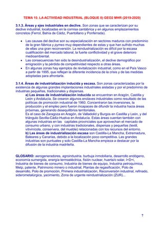 TEMA 10. LA ACTIVIDAD INDUSTRIAL (BLOQUE 8) GEO2 MHR (2019-2020)
3.1.3. Áreas y ejes industriales en declive. Son zonas que se caracterizan por su
declive industrial, localizadas en la cornisa cantábrica y en algunos emplazamientos
concretos (Ferrol, Bahía de Cádiz, Puertollano y Ponferrada).
 Las causas del declive son su especialización en sectores maduros con predominio
de la gran fábrica y pymes muy dependientes de estas y que han sufrido muchas
de ellas una gran reconversión. La reindustrialización es difícil por la escasa
cualificación del mercado laboral, la fuerte conflictividad y el grave deterioro
medioambiental.
 Las consecuencias han sido la desindustrialización, el declive demográfico por
emigración y la pérdida de competitividad respecto a otras áreas.
 En algunas zonas hay ejemplos de revitalización industrial, como en el País Vasco
a partir de 1995, que reflejan la diferente incidencia de la crisis y de las medidas
adoptadas para afrontarla.
3.1.4. Áreas de industrialización inducida y escasa. Son zonas caracterizadas por la
existencia de algunas grandes implantaciones industriales aisladas y por el predominio de
industrias pequeñas, tradicionales y dispersas.
a) Las áreas de industrialización inducida se encuentran en Aragón, Castilla y
León y Andalucía. Se crearon algunos enclaves industriales como resultado de las
políticas de promoción industrial de 1960. Concentraron las inversiones, la
producción y el empleo pero fueron incapaces de difundir la industria hacia áreas
próximas, generando desequilibrios territoriales.
Es el caso de Zaragoza en Aragón, de Valladolid y Burgos en Castilla y León, y del
triángulo Sevilla-Cádiz-Huelva en Andalucía. Estas áreas cuentan también con
algunas industrias en las capitales provinciales que aprovechan el mercado de
consumo urbano, y con industrias tradicionales, dispersas y pequeñas (textil,
vitivinícola, conservera, del mueble) relacionadas con los recursos del entorno.
b) Las áreas de industrialización escasa son Castilla-La Mancha, Extremadura,
Baleares y Canarias, debido a la localización poco competitiva. Las grandes
industrias son puntuales y solo Castilla-La Mancha empieza a destacar por la
difusión de la industria madrileña.
GLOSARIO: aerogeneradores, agroindustria. burbuja inmobiliaria, desarrollo endógeno,
economía sumergida, energía termoeléctrica, fisión nuclear, huerta/o solar, I+D+i,
Industria de bienes de consumo, Industria de bienes de equipo, Industria petroquímica,
Metp, patente, Patrimonio minero o industrial, Plantas de regasificación, Polo de
desarrollo, Polo de promoción, Primera industrialización, Reconversión industrial, refinado,
siderometalúrgica, yacimiento, Zona de urgente reindustrialización (ZUR)...
7
 