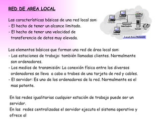 RED DE AREA LOCAL Las características básicas de una red local son: - El hecho de tener un alcance limitado. - El hecho de tener una velocidad de  transferencia de datos muy elevada. Los elementos básicos que forman una red de área local son: - Las estaciones de trabajo: también llamadas clientes. Normalmente  son ordenadores. - Los medios de transmisión: La conexión física entre los diversos ordenadores se lleva  a cabo a trabes de una tarjeta de red y cables. - El servidor: Es uno de los ordenadores de la red. Normalmente es el mas potente. En las redes igualitarias cualquier estación de trabajo puede ser un servidor. En las  redes centralizadas el servidor ejecuta el sistema operativo y ofrece al resto de usuarios recursos. 