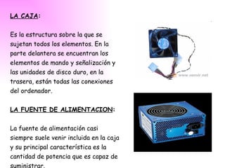 LA CAJA : Es la estructura sobre la que se sujetan todos los elementos. En la parte delantera se encuentran los elementos de mando y señalización y  las unidades de disco duro, en la trasera, están todas las conexiones del ordenador. LA FUENTE DE ALIMENTACION : La fuente de alimentación casi siempre suele venir incluida en la caja y su principal característica es la cantidad de potencia que es capaz de suministrar. 