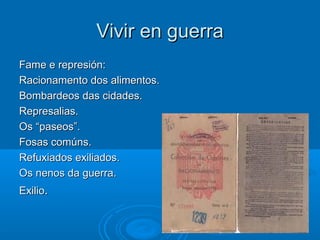 Vivir en guerra
Fame e represión:
Racionamento dos alimentos.
Bombardeos das cidades.
Represalias.
Os “paseos”.
Fosas comúns.
Refuxiados exiliados.
Os nenos da guerra.
Exilio.
 