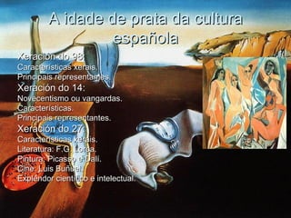 A idade de prata da cultura
                  española
Xeración do 98:
Características xerais.
Principais representantes.
Xeración do 14:
Novecentismo ou vangardas.
Características.
Principais representantes.
Xeración do 27:
Características xerais.
Literatura: F.G. Lorca.
Pintura: Picasso e Dalí.
Cine: Luis Buñuel.
Explendor científico e intelectual.
 