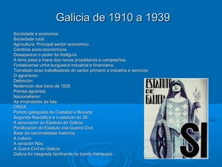 Galicia de 1910 a 1939
Sociedade e economía:
Sociedade rural.
Agricultura: Principal sector económico.
Cambios socio-económicos.
Desaparece o poder da fidalguía.
A terra pasa a mans dos novos propietarios e campesiños.
Fortalécense unha burguesía industrial e financieira.
Translado doso traballadores do sector primario a industria e servizos.
O agrarismo:
Definición.
Redención dos foros de 1926.
Prensa agrarista.
Nacionalismo:
As irmandades da fala.
ORGA.
Partido galeguista de Castelao e Bóveda.
Segunda República e o estatuto do 36:
A aprovacion do Estatuto de Galicia.
Paralización do Estatuto coa Guerra Civil.
Base da nacionalidade histórica.
A cultura:
A xeración Nós.
A Guera Civil en Galicia:
Galicia foi integrada facilmente no bando franquista.
 