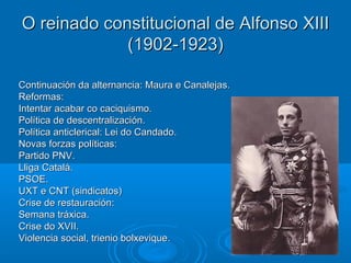 O reinado constitucional de Alfonso XIII
             (1902-1923)

Continuación da alternancia: Maura e Canalejas.
Reformas:
Intentar acabar co caciquismo.
Política de descentralización.
Política anticlerical: Lei do Candado.
Novas forzas políticas:
Partido PNV.
Lliga Catalá.
PSOE.
UXT e CNT (sindicatos)
Crise de restauración:
Semana tráxica.
Crise do XVII.
Violencia social, trienio bolxevique.
 