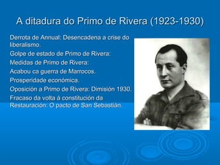 A ditadura do Primo de Rivera (1923-1930)
Derrota de Annual: Desencadena a crise do
liberalismo.
Golpe de estado de Primo de Rivera:
Medidas de Primo de Rivera:
Acabou ca guerra de Marrocos.
Prosperidade económica.
Oposición a Primo de Rivera: Dimisión 1930.
Fracaso da volta á constitución da
Restauración: O pacto de San Sebastián.
 