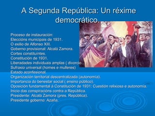 A Segunda República: Un réxime
              democrático.
Proceso de instauración:
Eleccións municipais de 1931.
O exilio de Alfonso XIII.
Goberno provisional: Alcalá Zamora.
Cortes constituíntes.
Constitución de 1931.
Liberadades individuais amplas ( divorcio…)
Sufraxio universal (homes e mulleres)
Estado aconfesional.
Organización territorial descentralizada (autonomía).
Importancia do benestar social ( ensino público).
Oposición fundamental á Constitución de 1931: Cuestión relixiosa e autonomía.
Inicio das conspiracións contra a República.
Presidente: Alcalá Zamora (pres. República).
Presidente goberno: Azaña.
 