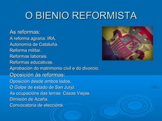 O BIENIO REFORMISTA
As reformas:
A reforma agraria: IRA.
Autonomía de Cataluña.
Reforma militar.
Reformas laborais.
Reformas educativas.
Aprobación do matrimonio civil e do divorcio.
Oposición ás reformas:
Oposición desde ambos lados.
O Golpe de estado de San Jurjo.
As ocupacións das terras: Casas Viejas.
Dimisión de Azaña.
Convocatoria de eleccións.
 