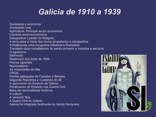Galicia de 1910 a 1939
Sociedade e economía:
Sociedade rural.
Agricultura: Principal sector económico.
Cambios socio-económicos.
Desaparece o poder da fidalguía.
A terra pasa a mans dos novos propietarios e campesiños.
Fortalécense unha burguesía industrial e financieira.
Translado doso traballadores do sector primario a industria e servizos.
O agrarismo:
Definición.
Redención dos foros de 1926.
Prensa agrarista.
Nacionalismo:
As irmandades da fala.
ORGA.
Partido galeguista de Castelao e Bóveda.
Segunda República e o estatuto do 36:
A aprovacion do Estatuto de Galicia.
Paralización do Estatuto coa Guerra Civil.
Base da nacionalidade histórica.
A cultura:
A xeración Nós.
A Guera Civil en Galicia:
Galicia foi integrada facilmente no bando franquista.
 